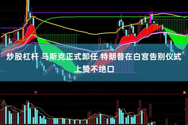 炒股杠桿 馬斯克正式卸任 特朗普在白宮告別儀式上贊不絕口